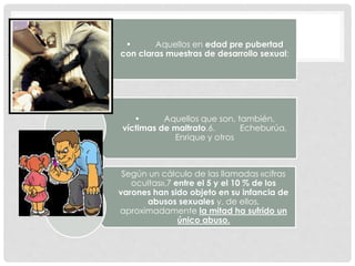 • Aquellos en edad pre pubertad
con claras muestras de desarrollo sexual;
• Aquellos que son, también,
víctimas de maltrato.6. Echeburúa,
Enrique y otros
Según un cálculo de las llamadas «cifras
ocultas»,7 entre el 5 y el 10 % de los
varones han sido objeto en su infancia de
abusos sexuales y, de ellos,
aproximadamente la mitad ha sufrido un
único abuso.
 