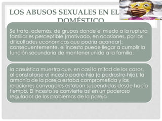 LOS ABUSOS SEXUALES EN EL ÁMBITO
DOMÉSTICO
Se trata, además, de grupos donde el miedo a la ruptura
familiar es perceptible (motivado, en ocasiones, por las
dificultades económicas que podría acarrear);
consecuentemente, el incesto puede llegar a cumplir la
función secundaria de mantener unida a la familia:
la casuística muestra que, en casi la mitad de los casos,
al constatarse el incesto padre-hija (o padrastro-hija), la
armonía de la pareja estaba comprometida y las
relaciones conyugales estaban suspendidas desde hacía
tiempo. El incesto se convierte así en un poderoso
regulador de los problemas de la pareja
 