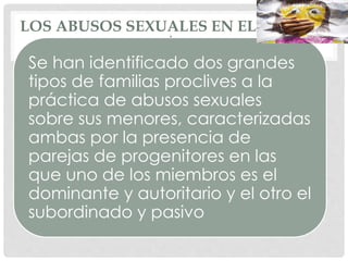 LOS ABUSOS SEXUALES EN EL ÁMBITO
DOMÉSTICO
Se han identificado dos grandes
tipos de familias proclives a la
práctica de abusos sexuales
sobre sus menores, caracterizadas
ambas por la presencia de
parejas de progenitores en las
que uno de los miembros es el
dominante y autoritario y el otro el
subordinado y pasivo
 
