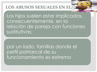 LOS ABUSOS SEXUALES EN EL ÁMBITO
DOMÉSTICO
Los hijos suelen estar implicados,
consecuentemente, en la
relación de pareja con funciones
sustitutivas:
por un lado, familias donde el
perfil patriarcal de su
funcionamiento es extremo
 