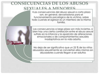 CONSECUENCIAS DE LOS ABUSOS
SEXUALES A MENORES
•Las consecuencias del abuso sexual a corto plazo
son, en general, devastadoras para el
funcionamiento psicológico de la víctima, sobre
todo cuando el agresor es un miembro de la misma
familia.
Las consecuencias a largo plazo son más inciertas, si
bien hay una cierta correlación entre el abuso sexual
sufrido en la infancia y la aparición de alteraciones
emocionales o de comportamientos sexuales
inadaptativos en la vida adulta.
No deja de ser significativo que un 25 % de los niños
abusados sexualmente se conviertan ellos mismos en
abusadores cuando llegan a ser adultos
 
