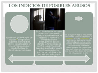 LOS INDICIOS DE POSIBLES ABUSOS
Existen dos grandes tipos de
indicios41 que pueden
sugerir la existencia de
abusos sexuales sobre un
menor: los problemas
conductuales y las
dificultades emocionales
En el primer tipo se incluyen,
entre otros, problemas
como el fracaso escolar, la
negativa a hablar o a
interrelacionarse
afectivamente con los
demás, la tendencia a la
mentira, la promiscuidad y
excesiva reactividad sexual,
los ataques de ira, las
conductas autolesivas, la
tendencia a la fuga y el
vagabundeo, etc.
En el segundo tipo se encuentran
dificultades como la depresión, la
ansiedad, la baja autoestima, los
sentimientos de impotencia, la
dificultad para confiar en los
demás, determinados síntomas
psicosomáticos (dolores en
diversas partes del cuerpo, por
ejemplo), trastornos del sueño o,
por el contrario, deseo constante
de refugiarse en él, etc.
 