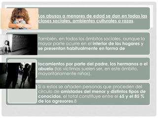Los abusos a menores de edad se dan en todas las
clases sociales, ambientes culturales o razas.
También, en todos los ámbitos sociales, aunque la
mayor parte ocurre en el interior de los hogares y
se presentan habitualmente en forma de
tocamientos por parte del padre, los hermanos o el
abuelo (las víctimas suelen ser, en este ámbito,
mayoritariamente niñas).
Si a estos se añaden personas que proceden del
círculo de amistades del menor y distintos tipos de
conocidos, el total constituye entre el 65 y el 85 %
de los agresores.8
 