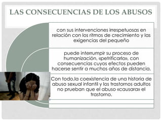 LAS CONSECUENCIAS DE LOS ABUSOS
con sus intervenciones irrespetuosas en
relación con los ritmos de crecimiento y las
exigencias del pequeño
puede interrumpir su proceso de
humanización, «petrificarlo», con
consecuencias cuyos efectos pueden
hacerse sentir a muchos años de distancia.
Con todo,la coexistencia de una historia de
abuso sexual infantil y los trastornos adultos
no prueban que el abuso «causara» el
trastorno.
 