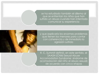 se ha estudiado también el dilema al
que se enfrentan los niños que han
sufrido un abuso cuando han intentado
comunicar su experiencia
y que explicaría los enormes problemas
que tienen los menores para contar
con coherencia y de inmediato la
agresión sufrida
R. C. Summit definió, en este sentido, el
SAASN (Child Sexual Abuse
Accomodation Syndrome: síndrome de
acomodación del niño al abuso sexual)
de acuerdo con cinco etapas
 