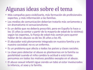 Algunas ideas sobre el tema
• Más campañas para visibilizarlo, más formación de profesionales
expertos, y más información a las familias.
• Los medios de comunicación deberían tratarlo más seriamente y
sin dramatismo ni sensacionalismo.
• Es un delito que no debería prescribir, pero en España lo hace a
los 15 años (a contar a partir de la mayoría de edad de la víctima):
según los expertos, la franja de edad más común para querer
hablar de los abusos va de los 35 años a los 45.
• El abusador está plenamente integrado en nuestra familia y en
nuestra sociedad: no es un enfermo.
• Es un problema que afecta a todos los países y clases sociales.
• La clave para detectar el abuso es plantearnos en la familia su
posibilidad cuando el niño cambia la actitud o está triste:
pensamos en todos los motivos posibles excepto en el abuso.
• El abuso sexual infantil sigue siendo un tabú al estar involucrados
la infancia, el sexo y la familia.
 