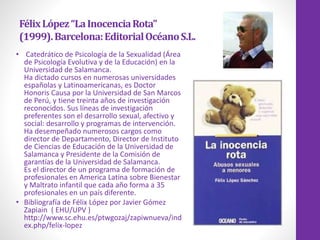FélixLópez“LaInocenciaRota”
(1999).Barcelona:EditorialOcéanoS.L.
• Catedrático de Psicología de la Sexualidad (Área
de Psicología Evolutiva y de la Educación) en la
Universidad de Salamanca.
Ha dictado cursos en numerosas universidades
españolas y Latinoamericanas, es Doctor
Honoris Causa por la Universidad de San Marcos
de Perú, y tiene treinta años de investigación
reconocidos. Sus líneas de investigación
preferentes son el desarrollo sexual, afectivo y
social: desarrollo y programas de intervención.
Ha desempeñado numerosos cargos como
director de Departamento, Director de Instituto
de Ciencias de Educación de la Universidad de
Salamanca y Presidente de la Comisión de
garantías de la Universidad de Salamanca.
Es el director de un programa de formación de
profesionales en America Latina sobre Bienestar
y Maltrato infantil que cada año forma a 35
profesionales en un país diferente.
• Bibliografía de Félix López por Javier Gómez
Zapiain ( EHU/UPV )
http://www.sc.ehu.es/ptwgozaj/zapiwnueva/ind
ex.php/felix-lopez
 