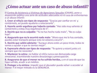 ¿Cómoactuarante un casode abusoinfantil?
El Centro de Asistencia a Víctimas de Agresiones Sexuales (CAVAS), pone a
disposición pública una serie de actitudes adecuadas en el caso de enfrentarnos
a un abuso infantil:
1. Creer al niño/a con tipos de respuesta: "Gracias por confiar en mí y
contármelo, así puedo ayudarte a solucionarlo".
2. Hacerle sentir orgulloso por haberlo contado: "Has sido muy valiente al
contármelo y estoy muy orgulloso/a de ti".
3. Decirle que no es culpable: "Tú no has hecho nada malo", "No es culpa
tuya".
4. Asegurarle que no le ocurrirá nada malo: "Ahora que me lo has contado,
puedes estar tranquilo porque esto no volverá a ocurrir".
5. Decirle que saldrá adelante: "Aunque ahora estés un poco triste, todos te
vamos a ayudar a que te sientas mejor".
6. Expresarle afecto con tipos de respuesta: "Te quiero y estaré junto a ti
siempre que me necesites".
7. Mantener la calma: no hablar al niñ/a nunca con demasiada carga
emocional, trasmitiendo nuestro desasosiego y preocupación.
8. Asegurarse de que el menor no ha sufrido heridas, y en el caso de que las
haya sufrido, acudir a un médico.
9. Proteger a la víctima: impedir que el abusador pueda volver a acceder al
menor. Y el mejor método es la DENUNCIA.
 