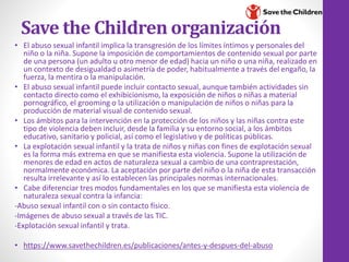 Save the Children organización
• El abuso sexual infantil implica la transgresión de los límites íntimos y personales del
niño o la niña. Supone la imposición de comportamientos de contenido sexual por parte
de una persona (un adulto u otro menor de edad) hacia un niño o una niña, realizado en
un contexto de desigualdad o asimetría de poder, habitualmente a través del engaño, la
fuerza, la mentira o la manipulación.
• El abuso sexual infantil puede incluir contacto sexual, aunque también actividades sin
contacto directo como el exhibicionismo, la exposición de niños o niñas a material
pornográfico, el grooming o la utilización o manipulación de niños o niñas para la
producción de material visual de contenido sexual.
• Los ámbitos para la intervención en la protección de los niños y las niñas contra este
tipo de violencia deben incluir, desde la familia y su entorno social, a los ámbitos
educativo, sanitario y policial, así como el legislativo y de políticas públicas.
• La explotación sexual infantil y la trata de niños y niñas con fines de explotación sexual
es la forma más extrema en que se manifiesta esta violencia. Supone la utilización de
menores de edad en actos de naturaleza sexual a cambio de una contraprestación,
normalmente económica. La aceptación por parte del niño o la niña de esta transacción
resulta irrelevante y así lo establecen las principales normas internacionales.
• Cabe diferenciar tres modos fundamentales en los que se manifiesta esta violencia de
naturaleza sexual contra la infancia:
-Abuso sexual infantil con o sin contacto físico.
-Imágenes de abuso sexual a través de las TIC.
-Explotación sexual infantil y trata.
• https://www.savethechildren.es/publicaciones/antes-y-despues-del-abuso
 