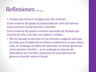 Reflexiones……
• Incluyo este tema en la página por dos motivos:
Como material de apoyo al profesorado de ciclos de familias
como servicios socioculturales o sanidad.
Como material de ayuda a nuestro alumnado de FP,dado que
muchos de ellos y de ellas son padres y madres.
• Me ha llamado la atención en los artículos y páginas web que
he leído que el hablar de la víctima se diferencia el sexo niño o
niña ,sin embargo al hablar del abusador se utilizan genéricos
como persona, familiar…..y sin embargo la mayoría de
abusadores son hombres (ausencia de la perspectiva de
género al escribir sobre el tema)
 