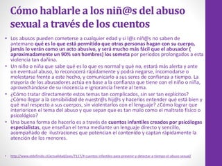 Cómo hablarle a los niñ@s del abuso
sexual a través de los cuentos
• Los abusos pueden cometerse a cualquier edad y si l@s niñ@s no saben de
antemano qué es lo que está permitido que otras personas hagan con su cuerpo,
jamás lo verán como un acto abusivo, y será mucho más fácil que el abusador (
aproximadamente un 90% son hombres) los someta por períodos prolongados a esta
violencia tan dañina.
• Un niño o niña que sabe qué es lo que es normal y qué no, estará más alerta y ante
un eventual abuso, lo reconocerá rápidamente y podrá negarse, incomodarse o
molestarse frente a este hecho, y comunicarlo a sus seres de confianza a tiempo. La
mayoría de los abusadores actúa en base a la confianza que tiene con el niño o niña,
aprovechándose de su inocencia e ignorancia frente al tema.
• ¿Cómo tratar directamente estos temas tan complicados, sin ser tan explícitos?
¿Cómo llegar a la sensibilidad de nuestr@s hij@s y hacerlos entender qué está bien y
qué mal respecto a sus cuerpos, sin violentarlos con el lenguaje? ¿Cómo lograr que
interioricen el tema del abuso y que sepan que es tan malo como el maltrato físico o
psicológico?
• Una buena forma de hacerlo es a través de cuentos infantiles creados por psicólogas
especialistas, que enseñan el tema mediante un lenguaje directo y sencillo,
acompañado de ilustraciones que potencian el contenido y captan rápidamente la
atención de los menores.
• http://www.eldefinido.cl/actualidad/pais/7117/4-cuentos-infantiles-para-prevenir-y-detectar-a-tiempo-el-abuso-sexual/
 