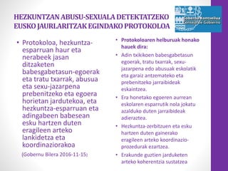 HEZKUNTZANABUSU-SEXUALADETEKTATZEKO
EUSKOJAURLARITZAKEGINDAKOPROTOKOLOA
• Protokoloa, hezkuntza-
esparruan haur eta
nerabeek jasan
ditzaketen
babesgabetasun-egoerak
eta tratu txarrak, abusua
eta sexu-jazarpena
prebenitzeko eta egoera
horietan jardutekoa, eta
hezkuntza-esparruan eta
adingabeen babesean
esku hartzen duten
eragileen arteko
lankidetza eta
koordinaziorakoa
(Gobernu Bilera 2016-11-15)
• Protokoloaren helburuak honako
hauek dira:
• Adin txikikoen babesgabetasun
egoerak, tratu txarrak, sexu-
jazarpena edo abusuak eskolatik
eta garaiz antzemateko eta
prebenitzeko jarraibideak
eskaintzea.
• Era honetako egoeren aurrean
eskolaren esparrutik nola jokatu
azalduko duten jarraibideak
adieraztea.
• Hezkuntza-zerbitzuen eta esku
hartzen duten gainerako
eragileen arteko koordinazio-
prozedurak ezartzea.
• Erakunde guztien jarduketen
arteko koherentzia sustatzea
 