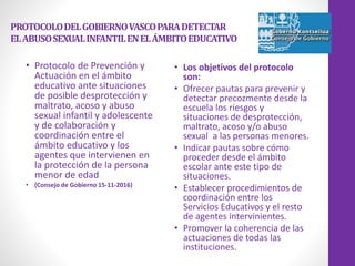 PROTOCOLODELGOBIERNOVASCOPARADETECTAR
ELABUSOSEXUALINFANTILENELÁMBITOEDUCATIVO
• Protocolo de Prevención y
Actuación en el ámbito
educativo ante situaciones
de posible desprotección y
maltrato, acoso y abuso
sexual infantil y adolescente
y de colaboración y
coordinación entre el
ámbito educativo y los
agentes que intervienen en
la protección de la persona
menor de edad
• (Consejo de Gobierno 15-11-2016)
• Los objetivos del protocolo
son:
• Ofrecer pautas para prevenir y
detectar precozmente desde la
escuela los riesgos y
situaciones de desprotección,
maltrato, acoso y/o abuso
sexual a las personas menores.
• Indicar pautas sobre cómo
proceder desde el ámbito
escolar ante este tipo de
situaciones.
• Establecer procedimientos de
coordinación entre los
Servicios Educativos y el resto
de agentes intervinientes.
• Promover la coherencia de las
actuaciones de todas las
instituciones.
 
