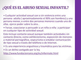 ¿QUÉ ES EL ABUSO SEXUAL INFANTIL?
• Cualquier actividad sexual con o sin violencia entre una
persona adulta ( aproximadamente el 90% son hombres) y una
persona menor, o entre dos personas menores cuando una de
ellas ejerce poder sobre la otra .
• Forzar, coaccionar o persuadir a un niño o niña a participar
en cualquier tipo de actividad sexual.
Esto incluye contacto sexual aunque también actividades sin
contacto directo, como exhibicionismo, exposición de menores
a material pornográfico, voyeurismo o entablar comunicación
de tipo sexual a través del teléfono o de Internet.
• Es una experiencia angustiosa y traumática para las víctimas.
• Es un delito castigado por la ley.
http://www.fundacionrana.org/es/informate.html
 