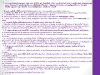  Los expertos estiman que 1 de cada 4 niñas y 1 de cada 6 niños puede convertirse en víctima de abuso sexual
antes de cumplir los dieciocho años. Esto significa que en cualquier clase o en cualquier barrio lleno de
niñ@s, algunos soportan en silencio el peso de un abuso sexual.
• Uno de cada 5 niñ@s es solicitado sexualmente mientras está conectado a Internet.
• Alrededor del 70% de las denuncias por agresión sexual , tienen como víctimas a menores y adolescentes.
• La edad media de las denuncias por abusos sexuales es de 9 años .
• Aproximadamente el 20% de las víctimas de abuso sexual infantil son menores de 8 años.
• El 50 % de las víctimas de sodomía, agresiones sexuales con objetos o caricias forzadas, tienen menos de 12
años.
• La mayoría de las víctimas menores de edad nunca informan del abuso.
• Aquellos niñ@s víctimas de abuso sexual que mantienen el abuso en secreto, o los que al “contarlo” no son
tomados en serio, corren un riesgo muchísimo mayor de sufrir problemas psicológicos, emocionales, sociales y
físicos que la población en general. Muchas veces estos problemas les acompañarán en su vida adulta.
 El mayor riesgo para los niñ@s no proviene de desconocidos, sino de sus propios familiares y amistades.
• Una tercera parte de las víctimas son abusados por miembros de su familia.
• Los abusadores frecuentemente tratan de establecer una relación de confianza con los progenitores de sus
víctimas.
• Las personas que abusan sexualmente de niñ@s se comportan como cualquier persona. A menudo se esfuerzan
por parecer personas dignas de confianza para acceder más fácilmente los menores.
• Quienes abusan sexualmente de niñ@s, con frecuencia se encuentran en lugares que permiten un fácil acceso a
niñ@s tales como el propio domicilio de la víctima, clubes deportivos, escuelas o centros religiosos.
 El abuso sexual infantil es una fuente directa de un gran número de problemas que afectan a toda la
sociedad.
• El 70-80% de los niñ@s que han sido abusados se ven luego envueltos en un consumo excesivo de alcohol y
drogas.
• Un estudio indica que el 50% de los chic@ss que han sido abusados tienen pensamientos suicidas y más del 20%
intentan suicidarse.
• Los niñ@s que son abusados sexualmente tienen mayor predisposición a desarrollar trastornos alimentarios en
la adolescencia.
• Más del 60% de los embarazos en la adolescencia están precedidos de experiencias de acoso, violación o intento
de violación.
• Aproximadamente el 40% de los abusadores refieren abuso sexual en su infancia.
• Tanto hombres como mujeres víctimas de abusos sexuales están más expuestos a la prostitución.
• Los abusadores en serie pueden llegar tener hasta 400 víctimas a lo largo de su vida.
• http://www.fundacionrana.org/es/informate.html
 