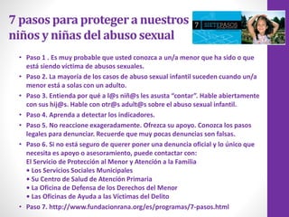 7 pasos para protegera nuestros
niños y niñas del abusosexual
• Paso 1 . Es muy probable que usted conozca a un/a menor que ha sido o que
está siendo víctima de abusos sexuales.
• Paso 2. La mayoría de los casos de abuso sexual infantil suceden cuando un/a
menor está a solas con un adulto.
• Paso 3. Entienda por qué a l@s niñ@s les asusta “contar”. Hable abiertamente
con sus hij@s. Hable con otr@s adult@s sobre el abuso sexual infantil.
• Paso 4. Aprenda a detectar los indicadores.
• Paso 5. No reaccione exageradamente. Ofrezca su apoyo. Conozca los pasos
legales para denunciar. Recuerde que muy pocas denuncias son falsas.
• Paso 6. Si no está seguro de querer poner una denuncia oficial y lo único que
necesita es apoyo o asesoramiento, puede contactar con:
El Servicio de Protección al Menor y Atención a la Familia
• Los Servicios Sociales Municipales
• Su Centro de Salud de Atención Primaria
• La Oficina de Defensa de los Derechos del Menor
• Las Oficinas de Ayuda a las Víctimas del Delito
• Paso 7. http://www.fundacionrana.org/es/programas/7-pasos.html
 