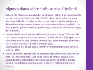 Algunos datos sobreel abuso sexual infantil
• Datos de la Organización Mundial de la Salud (OMS): 1 de cada 5 niñ@s
son víctimas de violencia sexual, incluido el abuso sexual, y que esto
afecta a niñ@s de todas las edades, razas, clases sociales y religiones.
Generalmente se da en entornos cercanos y de confianza, es decir, con
tíos, abuelos, primos mayores, profesores, sacerdotes, vecinos o amigos
de los padres.
• La mayoría de los abusos sexuales a menores en Europa (7 de cada 10)
son cometidos por adultos del entorno familiar de los niñ@s (personas
conocidas y en las que confían). Uno de cada cinco menores en Europa
son víctimas de algún tipo de violencia sexual.
La prevalencia del abuso sexual infantil a nivel mundial oscila entre el
10% y el 20%.
• Desde que Félix López realizó un estudio sobre el tema en 1994 (ver su
libro “La Inocencia Rota”), no se ha realizado ningún estudio en el
Estado Español actualizado y comparativo con el de 1994. Sólo hay
estudios en diferentes comunidades o sobre el maltrato infantil en
general.
 