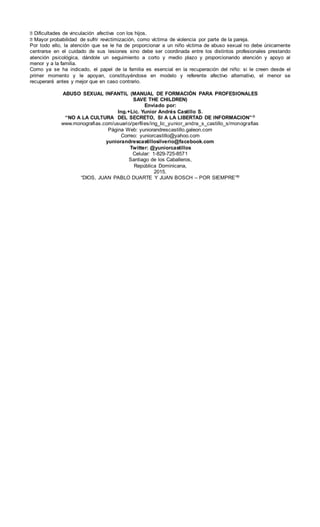 � Dificultades de vinculación afectiva con los hijos.
� Mayor probabilidad de sufrir revictimización, como víctima de violencia por parte de la pareja.
Por todo ello, la atención que se le ha de proporcionar a un niño víctima de abuso sexual no debe únicamente
centrarse en el cuidado de sus lesiones sino debe ser coordinada entre los distintos profesionales prestando
atención psicológica, dándole un seguimiento a corto y medio plazo y proporcionando atención y apoyo al
menor y a la familia.
Como ya se ha indicado, el papel de la familia es esencial en la recuperación del niño: si le creen desde el
primer momento y le apoyan, constituyéndose en modelo y referente afectivo alternativo, el menor se
recuperará antes y mejor que en caso contrario.
ABUSO SEXUAL INFANTIL (MANUAL DE FORMACIÓN PARA PROFESIONALES
SAVE THE CHILDREN)
Enviado por:
Ing.+Lic. Yunior Andrés Castillo S.
“NO A LA CULTURA DEL SECRETO, SI A LA LIBERTAD DE INFORMACION”®
www.monografias.com/usuario/perfiles/ing_lic_yunior_andra_s_castillo_s/monografias
Página Web: yuniorandrescastillo.galeon.com
Correo: yuniorcastillo@yahoo.com
yuniorandrescastillosilverio@facebook.com
Twitter: @yuniorcastillos
Celular: 1-829-725-8571
Santiago de los Caballeros,
República Dominicana,
2015.
“DIOS, JUAN PABLO DUARTE Y JUAN BOSCH – POR SIEMPRE”®
 