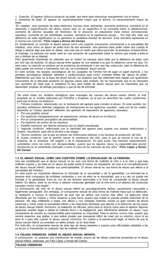 1. Coerción. El agresor utiliza la situación de poder que tiene para interactuar sexualmente con el menor.
2. Asimetría de edad. El agresor es significativamente mayor que la víctima, no necesariamente mayor de
edad.
“En realidad, esta asimetría de edad determina muchas otras asimetrías: asimetría anatómica, asimetría en el
desarrollo y especificación del deseo sexual (que no se especifica ni se consolida hasta la adolescencia),
asimetría de afectos sexuales (el fenómeno de la atracción en prepúberes tiene menos connotaciones
sexuales), asimetría en las habilidades sociales, asimetría en la experiencia sexual…. Por todo ello, ante una
diferencia de edad significativa no se garantiza la verdadera libertad de decisión. Esta asimetría representa en
sí misma una coerción.“ Félix López y Amaia del Campo
Es fundamental no concebir el abuso sexual como una cuestión únicamente concerniente a la sexualidad del
individuo, sino como un abuso de poder fruto de esa asimetría. Una persona tiene poder sobre otra cuando le
obliga a realizar algo que ésta no desea, sea cual sea el medio que utilice para ello: la amenaza, la fuerza física,
el chantaje. La persona con poder está en una situación de superioridad sobre la víctima que impide a ésta el
uso y disfrute de su libertad.
Pero igualmente importante es entender que el “poder” no siempre viene dado por la diferencia de edad, sino
por otro tipo de factores. El abuso sexual entre iguales es una realidad a la que no debemos cerrar los ojos. En
este caso, la coerción se produce por la existencia de amenazas o por que hay seducción, pero la diferencia de
edad puede ser mínima o inexistente. Aún así, se consideraría abuso sexual.
En este sentido, los equipos psicológicos de los Juzgados de Familia han de jugar un papel esencial, y los
peritajes psicológicos deberían validarse y perfeccionarse para incluir medidas fiables del “abuso de poder”.
Defendiendo que éste es la base del abuso sexual, los expertos que han elaborado este trabajo son igualmente
conscientes de la dificultad existente en algunos casos para probarlo. Se ha mencionado que no es necesaria
una asimetría de edad (que sí establece la ley) para hablar de abuso sexual pero es importante que se
desarrollen pruebas de peritaje psicológico y que se les dé prioridad.
“De entre todos los modelos etiológicos (que investigan las causas) del abuso sexual infantil, el más
aceptado es el modelo elaborado por Finkelhor y Krugman, en el que se describen las cuatro condiciones
para que el abuso se produzca:
1. Primera condición, relacionada con la motivación del agresor para cometer el abuso. En este sentido, los
estudios establecen distintas categorías de motivaciones en los agresores sexuales, cada uno de los cuales
desarrolla un ”modus operandi” diferente (ver apartado de tratamiento de agresores sexuales):
 Por una parafilia sexual.
 Por repetición transgeneracional de experiencias previas de abuso en la infancia.
 Por un componente psicopático de personalidad.
 Por trastorno de control de los impulsos.
 Pedófilo exclusivo, por fijación obsesiva con un objeto sexualizado.
2. Segunda condición, relacionada con la habilidad del agresor para superar sus propias inhibiciones y
miedos, recurriendo para ello al alcohol y las drogas.
3. Tercera condición, por la que se vencen las inhibiciones externas o los factores de protección del niño.
4. Cuarta condición, que le permite vencer la resistencia del niño, para lo que se recurre al uso de la
violencia, de la amenaza, del engaño y de la manipulación. En este punto, hay menores especialmente
vulnerables como los niños con discapacidades, puesto que en algunos casos su capacidad para oponer
resistencia se ve seriamente mermada o como el caso de los menores de tres años.” Felix López y Amaia
del Campo
1.3. EL ABUSO SEXUAL COMO UNA CUESTIÓN SOBRE LA SEXUALIDAD DE LA PERSONA
Una vez establecido que el abuso sexual no es sino una forma de maltrato al niño o a la niña y que este
maltrato supone y se basa en un abuso de poder sobre el menor, es importante, de cara a la conceptualización
del abuso sexual infantil, abordar sus particularidades. El abuso sexual es una forma de abuso que afecta a la
sexualidad del individuo.
En este punto es importante diferenciar la intimidad de la sexualidad y de la genitalidad. La intimidad de la
persona está compuesta de múltiples contenidos y uno de ellos es la sexualidad, que a su vez no puede ser
limitada a la genitalidad. Este es uno de los factores esenciales a la hora de comprender el abuso sexual
infantil. En efecto, éste no se limita a realizar conductas genitales con el niño sino a un abanico de conductas
sexuales mucho más amplio.
La victimización del niño en el abuso sexual infantil es psicológicamente dañina, socialmente censurable y
legalmente perseguible. Sin embargo, el componente sexual de esta forma de maltrato hace que su detección,
la revelación e incluso la persecución de este tipo de delitos sea mucho más difícil. La detección viene
dificultada por los miedos y mitos respecto a este tema, puesto que invade la parcela privada relacional de la
persona. No deja indiferente a nadie, nos afecta y nos interpela. Además, existe un gran número de falsas
creencias y mitos sobre la sexualidad infantil y las relaciones familiares que afectan a la detección de los casos
de abuso sexual infantil. Asimismo, la revelación se dificulta, tanto para la víctima como para el agresor. Algunos
agresores pueden llegar a relatar el maltrato físico o la negligencia, pero difícilmente relatarán un abuso, cuyo
componente de secreto es imprescindible para mantener su impunidad. Para la víctima, mucho más, puesto que
narrará aspectos que atañen a esa esfera privada que presupone difícil de creer por su entorno, como lo es
para él o para ella cuando el abuso sexual comienza. En cuanto a la persecución legal, el hecho de que el
abuso sexual infantil se considere un delito privado va en esta línea.
Por todo ello, el componente sexual de este tipo de abuso presenta y supone unas dificultades añadidas a las
ya de por sí importantes en cualquier tipo de maltrato infantil.
1.4. FALSAS CREENCIAS SOBRE EL ABUSO SEXUAL INFANTIL
A continuación, se presenta una clasificación de interés acerca de las falsas creencias existentes en el abuso
sexual infantil, elaborada por Felix López y Amaia del Campo.
FALSAS CREENCIAS
 
