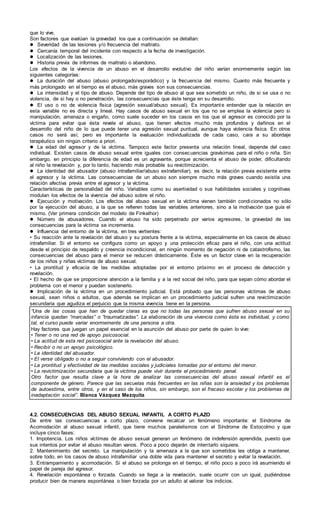 que lo vive.
Son factores que evalúan la gravedad los que a continuación se detallan:
 Severidad de las lesiones y/o frecuencia del maltrato.
 Cercanía temporal del incidente con respecto a la fecha de investigación.
 Localización de las lesiones.
 Historia previa de informes de maltrato o abandono.
Los efectos de la vivencia de un abuso en el desarrollo evolutivo del niño varían enormemente según las
siguientes categorías:
 La duración del abuso (abuso prolongado/esporádico) y la frecuencia del mismo. Cuanto más frecuente y
más prolongado en el tiempo es el abuso, más graves son sus consecuencias.
 La intensidad y el tipo de abuso. Depende del tipo de abuso al que sea sometido un niño, de si se usa o no
violencia, de si hay o no penetración, las consecuencias que éste tenga en su desarrollo.
 El uso o no de violencia física (agresión sexual/abuso sexual). Es importante entender que la relación en
esta variable no es directa y lineal. Hay casos de abuso sexual en los que no se emplea la violencia pero si
manipulación, amenaza o engaño, como suele suceder en los casos en los que el agresor es conocido por la
víctima para evitar que ésta revele el abuso, que tienen efectos mucho más profundos y dañinos en el
desarrollo del niño de lo que puede tener una agresión sexual puntual, aunque haya violencia física. En otros
casos no será así, pero es importante la evaluación individualizada de cada caso, cara a su abordaje
terapéutico sin ningún criterio a priori.
 La edad del agresor y de la víctima. Tampoco este factor presenta una relación lineal, depende del caso
individual. Existen casos de abuso sexual entre iguales con consecuencias gravísimas para el niño o niña. Sin
embargo, en principio la diferencia de edad es un agravante, porque acrecienta el abuso de poder, dificultando
al niño la revelación y, por lo tanto, haciendo más probable su revictimización.
 La identidad del abusador (abuso intrafamiliar/abuso extrafamiliar), es decir, la relación previa existente entre
el agresor y la víctima. Las consecuencias de un abuso son siempre mucho más graves cuando existía una
relación afectiva previa entre el agresor y la víctima.
Características de personalidad del niño. Variables como su asertividad o sus habilidades sociales y cognitivas
modulan los efectos de la vivencia del abuso sobre el niño.
 Ejecución y motivación. Los efectos del abuso sexual en la víctima vienen también condicionados no sólo
por la ejecución del abuso, a la que se refieren todas las variables anteriores, sino a la motivación que guía el
mismo. (Ver primera condición del modelo de Finkelhor)
 Número de abusadores. Cuando el abuso ha sido perpetrado por varios agresores, la gravedad de las
consecuencias para la víctima se incrementa.
 Influencia del entorno de la víctima, en tres vertientes:
• Su reacción ante la revelación del abuso y su postura frente a la víctima, especialmente en los casos de abuso
intrafamiliar. Si el entorno se configura como un apoyo y una protección eficaz para el niño, con una actitud
desde el principio de respaldo y creencia incondicional, en ningún momento de negación ni de catastrofismo, las
consecuencias del abuso para el menor se reducen drásticamente. Éste es un factor clave en la recuperación
de los niños y niñas víctimas de abuso sexual.
• La prontitud y eficacia de las medidas adoptadas por el entorno próximo en el proceso de detección y
revelación.
• El hecho de que se proporcione atención a la familia y a la red social del niño, para que sepan cómo abordar el
problema con el menor y puedan sostenerlo.
 Implicación de la víctima en un procedimiento judicial. Está probado que las personas víctimas de abuso
sexual, sean niños o adultos, que además se implican en un procedimiento judicial sufren una revictimización
secundaria que agudiza el perjuicio que la misma vivencia tiene en la persona.
“Una de las cosas que han de quedar claras es que no todas las personas que sufren abuso sexual en su
infancia quedan “marcadas” o “traumatizadas”. La elaboración de una vivencia como ésta es individual, y como
tal, el curso puede variar enormemente de una persona a otra.
Hay factores que juegan un papel esencial en la asunción del abuso por parte de quien lo vive:
• Tener o no una red de apoyo psicosocial.
• La actitud de esta red psicosocial ante la revelación del abuso.
• Recibir o no un apoyo psicológico.
• La identidad del abusador.
• El verse obligado o no a seguir conviviendo con el abusador.
• La prontitud y efectividad de las medidas sociales y judiciales tomadas por el entorno del menor.
• La revictimización secundaria que la víctima puede vivir durante el procedimiento penal.
Otro factor que resulta clave a la hora de analizar las consecuencias del abuso sexual infantil es el
componente de género. Parece que las secuelas más frecuentes en las niñas son la ansiedad y los problemas
de autoestima, entre otros, y en el caso de los niños, sin embargo, son el fracaso escolar y los problemas de
inadaptación social”. Blanca Vázquez Mezquita
4.2. CONSECUENCIAS DEL ABUSO SEXUAL INFANTIL A CORTO PLAZO
De entre las consecuencias a corto plazo, conviene recalcar un fenómeno importante: el Síndrome de
Acomodación al abuso sexual infantil, que tiene muchos paralelismos con el Síndrome de Estocolmo y que
incluye cinco fases:
1. Impotencia. Los niños víctimas de abuso sexual generan un fenómeno de indefensión aprendida, puesto que
sus intentos por evitar el abuso resultan vanos. Poco a poco dejarán de intentarlo siquiera.
2. Mantenimiento del secreto. La manipulación y la amenaza a la que son sometidos les obliga a mantener,
sobre todo, en los casos de abuso intrafamiliar una doble vida para mantener el secreto y evitar la revelación.
3. Entrampamiento y acomodación. Si el abuso se prolonga en el tiempo, el niño poco a poco irá asumiendo el
papel de pareja del agresor.
4. Revelación espontánea o forzada. Cuando se llega a la revelación, suele ocurrir con un igual, pudiéndose
producir bien de manera espontánea o bien forzada por un adulto al valorar los indicios.
 