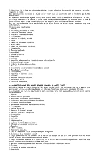 5. Retracción. Si no hay una intervención efectiva, incluso habiéndola, la retracción es frecuente, por culpa,
vergüenza o miedo.
Las consecuencias asociadas al abuso sexual tienen que ver igualmente con el Síndrome por Estrés
Postraumático.
Es importante recordar que algunos niños pueden vivir un abuso sexual y permanecer asintomáticos, es decir,
no mostrar signo alguno de trauma. El motivo puede ser desde la propia vivencia del niño (que según su edad y
la ejecución del abuso, puede no percibirlo como una agresión) a un fenómeno de bloqueo pasajero.
Por eso, es fundamental hacer seguimiento a los niños víctimas de abuso sexual, presenten o no una
sintomatología.
Consecuencias a corto plazo
1. Físicas:
� Pesadillas y problemas de sueño.
� Cambio de hábitos de comida
� Pérdida de control de esfínteres.
2. Conductuales:
� Consumo de drogas y alcohol.
� Fugas.
� Conductas autolesivas o suicidas.
� Hiperactividad.
� Bajada del rendimiento académico.
3. Emocionales:
� Miedo generalizado.
� Agresividad.
� Culpa y vergüenza.
� Aislamiento.
� Ansiedad.
� Depresión, baja autoestima y sentimientos de estigmatización.
� Rechazo al propio cuerpo.
� Síndrome de stress postraumático.
4. Sexuales:
� Conocimiento sexual precoz o inapropiado de la edad.
� Masturbación compulsiva.
� Exhibicionismo.
� Problemas de identidad sexual.
5. Sociales:
� Déficit en habilidades sociales.
� Retraimiento social.
� Conductas antisociales.
4.3. CONSECUENCIAS DEL ABUSO SEXUAL INFANTIL A LARGO PLAZO
Aunque no existe un cuadro diferencial del abuso sexual infantil, hay consecuencias de la vivencia que
permanecen o, incluso, pueden agudizarse con el tiempo, hasta llegar a configurar patologías definidas.
A continuación, se enumeran algunas de las consecuencias a largo plazo que puede vivir un niño o niña víctima
de abuso sexual.
1. Físicas:
� Dolores crónicos generales.
� Hipocrondria o trastornos psicosomáticos.
� Alteraciones del sueño y pesadillas recurrentes.
� Problemas gastrointestinales.
� Desórdenes alimentarios, especialmente bulimia.
2. Conductuales:
� Intentos de suicidio.
� Consumo de drogas y alcohol.
� Trastorno disociativo de identidad.
3. Emocionales:
� Depresión.
� Ansiedad.
� Baja autoestima.
� Síndrome de estrés postraumático.
� Dificultad para expresar sentimientos.
4. Sexuales:
� Fobias sexuales.
� Disfunciones sexuales.
� Falta de satisfacción sexual o incapacidad para el orgasmo.
� Alteraciones de la motivación sexual.
� Mayor probabilidad de ser violadas. En un estudio se recogió que era 2,4% más probable que una mujer
víctima de abuso sexual infantil fuera después violada.
� Mayor probabilidad de entrar en la prostitución. En un estudio realizado sobre 200 prostitutas, el 60% de ellas
habían sido abusadas sexualmente cuando eran niñas.
� Dificultad par establecer relaciones sexuales, autovalorándose como objeto sexual.
5. Sociales:
� Problemas de relación interpersonal.
� Aislamiento.
 
