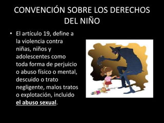 CONVENCIÓN SOBRE LOS DERECHOS
DEL NIÑO
• El artículo 19, define a
la violencia contra
niñas, niños y
adolescentes como
toda forma de perjuicio
o abuso físico o mental,
descuido o trato
negligente, malos tratos
o explotación, incluido
el abuso sexual.
 