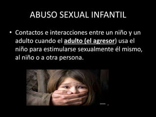 ABUSO SEXUAL INFANTIL
• Contactos e interacciones entre un niño y un
adulto cuando el adulto (el agresor) usa el
niño para estimularse sexualmente él mismo,
al niño o a otra persona.
 