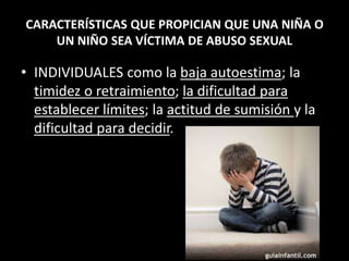 CARACTERÍSTICAS QUE PROPICIAN QUE UNA NIÑA O
UN NIÑO SEA VÍCTIMA DE ABUSO SEXUAL
• INDIVIDUALES como la baja autoestima; la
timidez o retraimiento; la dificultad para
establecer límites; la actitud de sumisión y la
dificultad para decidir.
 