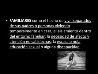 • FAMILIARES como el hecho de vivir separados
de sus padres o personas viviendo
temporalmente en casa; el aislamiento dentro
del entorno familiar; la necesidad de afecto y
atención no satisfechas; la escasa o nula
educación sexual o alguna discapacidad.
 