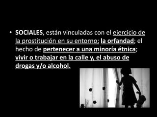 • SOCIALES, están vinculadas con el ejercicio de
la prostitución en su entorno; la orfandad; el
hecho de pertenecer a una minoría étnica;
vivir o trabajar en la calle y, el abuso de
drogas y/o alcohol.
 