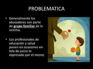 PROBLEMATICA
• Generalmente los
abusadores son parte
de grupo familiar de la
victima.
• Los profesionales de
educación y salud
ponen en ocasiones en
tela de juicio lo
expresado por el menor.
 