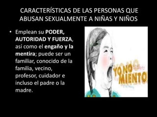 CARACTERÍSTICAS DE LAS PERSONAS QUE
ABUSAN SEXUALMENTE A NIÑAS Y NIÑOS
• Emplean su PODER,
AUTORIDAD Y FUERZA,
así como el engaño y la
mentira; puede ser un
familiar, conocido de la
familia, vecino,
profesor, cuidador e
incluso el padre o la
madre.
 