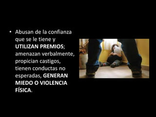 • Abusan de la confianza
que se le tiene y
UTILIZAN PREMIOS;
amenazan verbalmente,
propician castigos,
tienen conductas no
esperadas, GENERAN
MIEDO O VIOLENCIA
FÍSICA.
 