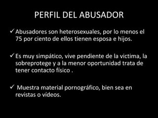 PERFIL DEL ABUSADOR
Abusadores son heterosexuales, por lo menos el
75 por ciento de ellos tienen esposa e hijos.
Es muy simpático, vive pendiente de la victima, la
sobreprotege y a la menor oportunidad trata de
tener contacto físico .
 Muestra material pornográfico, bien sea en
revistas o vídeos.
 