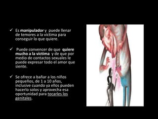  Es manipulador y puede llenar
de temores a la victima para
conseguir lo que quiere.
 Puede convencer de que quiere
mucho a la victima y de que por
medio de contactos sexuales le
puede expresar todo el amor que
siente.
 Se ofrece a bañar a los niños
pequeños, de 1 a 10 años,
inclusive cuando ya ellos pueden
hacerlo solos y aprovecha esa
oportunidad para tocarles los
genitales.
 