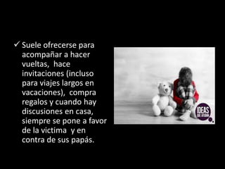  Suele ofrecerse para
acompañar a hacer
vueltas, hace
invitaciones (incluso
para viajes largos en
vacaciones), compra
regalos y cuando hay
discusiones en casa,
siempre se pone a favor
de la victima y en
contra de sus papás.
 