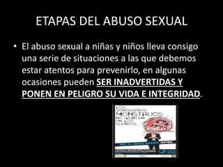 ETAPAS DEL ABUSO SEXUAL
• El abuso sexual a niñas y niños lleva consigo
una serie de situaciones a las que debemos
estar atentos para prevenirlo, en algunas
ocasiones pueden SER INADVERTIDAS Y
PONEN EN PELIGRO SU VIDA E INTEGRIDAD.
 