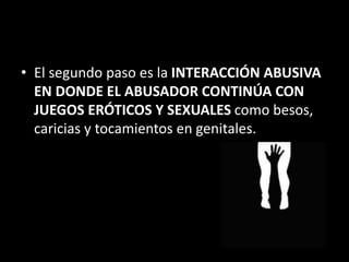 • El segundo paso es la INTERACCIÓN ABUSIVA
EN DONDE EL ABUSADOR CONTINÚA CON
JUEGOS ERÓTICOS Y SEXUALES como besos,
caricias y tocamientos en genitales.
 