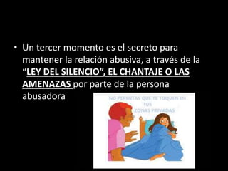 • Un tercer momento es el secreto para
mantener la relación abusiva, a través de la
“LEY DEL SILENCIO”, EL CHANTAJE O LAS
AMENAZAS por parte de la persona
abusadora
 