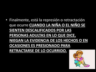 • Finalmente, está la represión o retractación
que ocurre CUANDO LA NIÑA O EL NIÑO SE
SIENTEN DESCALIFICADOS POR LAS
PERSONAS ADULTAS EN LO QUE DICE,
NIEGAN LA EVIDENCIA DE LOS HECHOS O EN
OCASIONES ES PRESIONADO PARA
RETRACTARSE DE LO OCURRIDO.
 