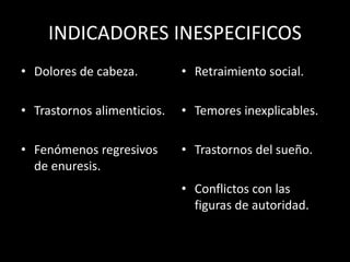 INDICADORES INESPECIFICOS
• Dolores de cabeza.
• Trastornos alimenticios.
• Fenómenos regresivos
de enuresis.
• Retraimiento social.
• Temores inexplicables.
• Trastornos del sueño.
• Conflictos con las
figuras de autoridad.
 