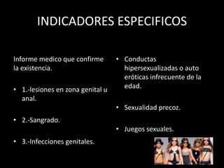 INDICADORES ESPECIFICOS
Informe medico que confirme
la existencia.
• 1.-lesiones en zona genital u
anal.
• 2.-Sangrado.
• 3.-Infecciones genitales.
• Conductas
hipersexualizadas o auto
eróticas infrecuente de la
edad.
• Sexualidad precoz.
• Juegos sexuales.
 
