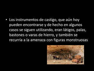 • Los instrumentos de castigo, que aún hoy
pueden encontrarse y de hecho en algunos
casos se siguen utilizando, eran látigos, palas,
bastones o varas de hierro, y también se
recurría a la amenaza con figuras monstruosas
 