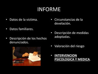 INFORME
• Datos de la victima.
• Datos familiares.
• Descripción de los hechos
denunciados.
• Circunstancias de la
develación.
• Descripción de medidas
adoptadas.
• Valoración del riesgo
• INTERVENCION
PSICOLOGICA Y MEDICA.
 