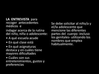 LA ENTREVISTA para
recoger antecedentes
médicos e
indagar acerca de la rutina
del niño, niña o adolescente:
• A qué escuela acude
• En qué clase está
• En qué asignaturas
destaca y en cuáles tiene
mayores dificultades
• Cuáles son sus
entretenimientos, gustos y
preferencias
Se debe solicitar al niño/a y
el/la adolescente que
mencione las diferentes
partes del cuerpo -incluso
los genitales- utilizando los
nombres que emplea
habitualmente.
 