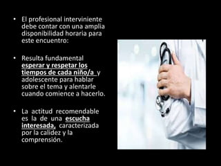 • El profesional interviniente
debe contar con una amplia
disponibilidad horaria para
este encuentro:
• Resulta fundamental
esperar y respetar los
tiempos de cada niño/a y
adolescente para hablar
sobre el tema y alentarle
cuando comience a hacerlo.
• La actitud recomendable
es la de una escucha
interesada, caracterizada
por la calidez y la
comprensión.
 