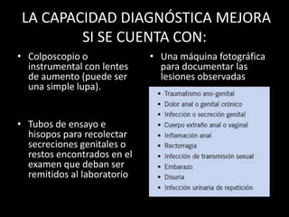 LA CAPACIDAD DIAGNÓSTICA MEJORA
SI SE CUENTA CON:
• Colposcopio o
instrumental con lentes
de aumento (puede ser
una simple lupa).
• Tubos de ensayo e
hisopos para recolectar
secreciones genitales o
restos encontrados en el
examen que deban ser
remitidos al laboratorio
• Una máquina fotográfica
para documentar las
lesiones observadas
 