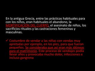 En la antigua Grecia, entre las prácticas habituales para
con los niños, eran habituales el abandono, la
MORTIFICACIÓN DEL CUERPO, el asesinato de niños, los
sacrificios rituales y las castraciones femeninas y
masculinas.
 Costumbre de vendar a las niñas con vendas muy
apretadas por ejemplo, en los pies, para que fueran
pequeños. Se consideraba que así eran más idóneas
para el matrimonio. Este proceso de vendajes podía
llevar años y provocaba mucho dolor, infecciones e
incluso gangrena
 