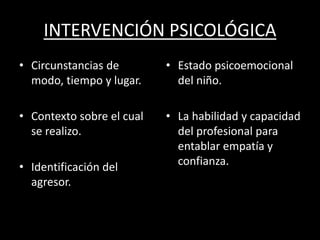 INTERVENCIÓN PSICOLÓGICA
• Circunstancias de
modo, tiempo y lugar.
• Contexto sobre el cual
se realizo.
• Identificación del
agresor.
• Estado psicoemocional
del niño.
• La habilidad y capacidad
del profesional para
entablar empatía y
confianza.
 