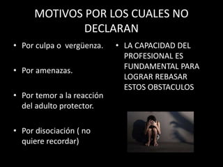MOTIVOS POR LOS CUALES NO
DECLARAN
• Por culpa o vergüenza.
• Por amenazas.
• Por temor a la reacción
del adulto protector.
• Por disociación ( no
quiere recordar)
• LA CAPACIDAD DEL
PROFESIONAL ES
FUNDAMENTAL PARA
LOGRAR REBASAR
ESTOS OBSTACULOS
 